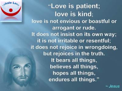 Jesus on Love: Love is patient; love is kind; love is not envious or boastful or arrogant or rude. It does not insist on its own way; it is not irritable or resentful; it does not rejoice in wrongdoing, but rejoices in the truth. It bears all things, believes all things, hopes all things, endures all things.